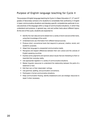 20
Purpose of English language teaching for Cycle 4
The purpose of English language teaching for Cycle 4 in Basic Education (1st
, 2nd
and 3rd
grades of Secondary school) is for students to consolidate their proficiency in English
in basic communicative situations and develop specific competencies particular to so-
cial practices of the language within a range of communicative situations, in which they
understand and produce, in general way, oral and written texts about different topics.
At the end of this cycle, students are expected to:
•	 Identify the main idea and some details from a variety of short oral and written texts,
using their knowledge of the world.
•	 Understand and use information from different textual sources.
•	 Produce short, conventional texts that respond to personal, creative, social, and
academic purposes.
•	 Adapt their language to unexpected communicative needs.
•	 Recognize and respect differences between their own culture and the cultures of
English-speaking countries.
•	 Express some judgments and opinions about issues that are interesting to them or
resemble their everyday reality.
•	 Use appropriate registers in a variety of communicative situations.
•	 Master linguistic resources to understand the relationship between the parts of a
statement or text.
•	 Edit their own or their classmates’ writings.
•	 Use grammar, spelling, and punctuation conventions.
•	 Participate in formal communicative situations.
•	 Keep communication flowing, identify breakdowns and use strategic resources to
repair it when necessary.
 