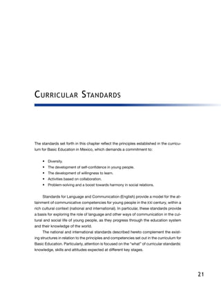 21
Curricular Standards
The standards set forth in this chapter reflect the principles established in the curricu-
lum for Basic Education in Mexico, which demands a commitment to:
•	 Diversity.
•	 The development of self-confidence in young people.
•	 The development of willingness to learn.
•	 Activities based on collaboration.
•	 Problem-solving and a boost towards harmony in social relations.
Standards for Language and Communication (English) provide a model for the at-
tainment of communicative competencies for young people in the XXI century, within a
rich cultural context (national and international). In particular, these standards provide
a basis for exploring the role of language and other ways of communication in the cul-
tural and social life of young people, as they progress through the education system
and their knowledge of the world.
The national and international standards described hereto complement the exist-
ing structures in relation to the principles and competencies set out in the curriculum for
Basic Education. Particularly, attention is focused on the “what” of curricular standards:
knowledge, skills and attitudes expected at different key stages.
 