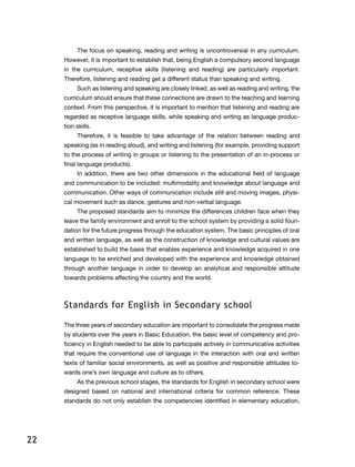 22
The focus on speaking, reading and writing is uncontroversial in any curriculum.
However, it is important to establish that, being English a compulsory second language
in the curriculum, receptive skills (listening and reading) are particularly important.
Therefore, listening and reading get a different status than speaking and writing.
Such as listening and speaking are closely linked, as well as reading and writing, the
curriculum should ensure that these connections are drawn to the teaching and learning
context. From this perspective, it is important to mention that listening and reading are
regarded as receptive language skills, while speaking and writing as language produc-
tion skills.
Therefore, it is feasible to take advantage of the relation between reading and
speaking (as in reading aloud), and writing and listening (for example, providing support
to the process of writing in groups or listening to the presentation of an in-process or
final language products).
In addition, there are two other dimensions in the educational field of language
and communication to be included: multimodality and knowledge about language and
communication. Other ways of communication include still and moving images, physi-
cal movement such as dance, gestures and non-verbal language.
The proposed standards aim to minimize the differences children face when they
leave the family environment and enroll to the school system by providing a solid foun-
dation for the future progress through the education system. The basic principles of oral
and written language, as well as the construction of knowledge and cultural values ​​are
established to build the basis that enables experience and knowledge acquired in one
language to be enriched and developed with the experience and knowledge obtained
through another language in order to develop an analytical and responsible attitude
towards problems affecting the country and the world.
Standards for English in Secondary school
The three years of secondary education are important to consolidate the progress made​​
by students over the years in Basic Education, the basic level of competency and pro-
ficiency in English needed to be able to participate actively in communicative activities
that require the conventional use of language in the interaction with oral and written
texts of familiar social environments, as well as positive and responsible attitudes to-
wards one’s own language and culture as to others.
As the previous school stages, the standards for English in secondary school were
designed based on national and international criteria for common reference. These
standards do not only establish the competencies identified in elementary education,
 