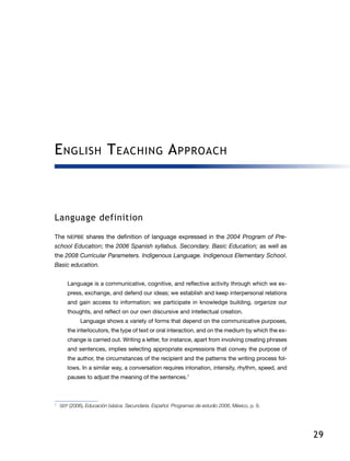29
English Teaching Approach
Language definition
The NEPBE shares the definition of language expressed in the 2004 Program of Pre-
school Education; the 2006 Spanish syllabus. Secondary. Basic Education; as well as
the 2008 Curricular Parameters. Indigenous Language. Indigenous Elementary School.
Basic education.
Language is a communicative, cognitive, and reflective activity through which we ex-
press, exchange, and defend our ideas; we establish and keep interpersonal relations
and gain access to information; we participate in knowledge building, organize our
thoughts, and reflect on our own discursive and intellectual creation.
Language shows a variety of forms that depend on the communicative purposes,
the interlocutors, the type of text or oral interaction, and on the medium by which the ex-
change is carried out. Writing a letter, for instance, apart from involving creating phrases
and sentences, implies selecting appropriate expressions that convey the purpose of
the author, the circumstances of the recipient and the patterns the writing process fol-
lows. In a similar way, a conversation requires intonation, intensity, rhythm, speed, and
pauses to adjust the meaning of the sentences.7
7	
SEP (2006), Educación básica. Secundaria. Español. Programas de estudio 2006, México, p. 9.
 