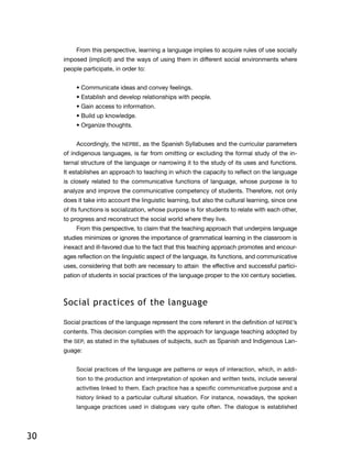 30
From this perspective, learning a language implies to acquire rules of use socially
imposed (implicit) and the ways of using them in different social environments where
people participate, in order to:
• Communicate ideas and convey feelings.
• Establish and develop relationships with people.
• Gain access to information.
• Build up knowledge.
• Organize thoughts.
Accordingly, the NEPBE, as the Spanish Syllabuses and the curricular parameters
of indigenous languages, is far from omitting or excluding the formal study of the in-
ternal structure of the language or narrowing it to the study of its uses and functions.
It establishes an approach to teaching in which the capacity to reflect on the language
is closely related to the communicative functions of language, whose purpose is to
analyze and improve the communicative competency of students. Therefore, not only
does it take into account the linguistic learning, but also the cultural learning, since one
of its functions is socialization, whose purpose is for students to relate with each other,
to progress and reconstruct the social world where they live.
From this perspective, to claim that the teaching approach that underpins language
studies minimizes or ignores the importance of grammatical learning in the classroom is
inexact and ill-favored due to the fact that this teaching approach promotes and encour-
ages reflection on the linguistic aspect of the language, its functions, and communicative
uses, considering that both are necessary to attain the effective and successful partici-
pation of students in social practices of the language proper to the XXI century societies.
Social practices of the language
Social practices of the language represent the core referent in the definition of NEPBE’s
contents. This decision complies with the approach for language teaching adopted by
the SEP, as stated in the syllabuses of subjects, such as Spanish and Indigenous Lan-
guage:
Social practices of the language are patterns or ways of interaction, which, in addi-
tion to the production and interpretation of spoken and written texts, include several
activities linked to them. Each practice has a specific communicative purpose and a
history linked to a particular cultural situation. For instance, nowadays, the spoken
language practices used in dialogues vary quite often. The dialogue is established
 