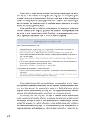 32
The contents of “doing with the language” are organized in a sequence that articu-
lates the rest of the contents –“knowing about the language” and “being through the
language”– in a cyclic and recurrent way. This has the purpose of helping teachers to
plan the necessary stages for creating a product, solve a problem, attain a specific goal,
and decide when and how to address the ‘knowledge about the language’ required to
develop the previously planned stages.
In the case of the teaching of a non-native language, this approach is fundamental
since the functions of the language guarantee that practice is meaningful to students
and similar to what they will face in real life. Therefore, it is necessary to develop meth-
ods to organize the educational work as shown in the following chart.
Guidelines to organize educational work
Plan communicative situations that:
•	Articulate the curricular contents (doing with, knowing about, and being through the language) in a
process that involves an initial, development and closing phase.
•	Foster cooperative work, i.e. distribute actions that involve responsibilities among students, offer
opportunities in which everyone participates, make sure couples exchange knowledge and are aware of
what they need to learn.
•	Allow to foresee difficulties and possible solutions as well as to evaluate each stage and the process as a
whole.
•	Ease the way to approach unknown or particularly difficult contents that require an in-depth treatment to
continue with the process and obtain the intended product.
•	Boost students’ self-esteem and confidence in the use of English.
Guarantee the development of routine activities that:
•	Instead of being prescribed, they should be the product of consensus and negotiation between teacher
and students.
•	Help to foster confidence in students in the classroom, give a sense of belonging to extend learning, and
allow the processes to be more efficient in this case, the classroom.
It is important to stress that routine activities are not prescriptive; whether they are
included or not, depends on the students and the teacher’s interests and needs. How-
ever, since they represent the opportunity for students to decide what doing with the
language (reading a story, listening to a song, etc.), it is suggested to consider a specific
schedule destined to this through the school year, e.g. one session a month.
b) “Knowing” about the language. This type of contents involves a series of as-
pects, concepts, and topics for reflection on features, characteristics, and elements of
the language, aiming at students to “raise awareness about their knowledge, know as-
pects of the language they had not reflected on before, and develop greater confidence
and versatility to use the language. The purpose of learning more about grammar, in-
creasing vocabulary, getting acquainted with writing conventions is to improve the stu-
 