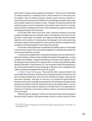33
dents’ skills for reading, writing, speaking, and listening”.10
This is why it is fundamental
to introduce students to a challenge of oral or written interaction in a real communica-
tive situation –such as creating a product, reaching a goal or solving a problem– in
which they want to succeed, so that reflection on the language processes makes sense
and stimulate interest and motivation to learn. Therefore, the teaching treatment that
implies this type of contents will depend on the students’ need “to know” to success-
fully overcome the challenges they will face when participating in specific activities with
the language throughout the school year.
On the other hand, there will be times when it becomes necessary to formulate
explicitly knowledge about the linguistic system and resources of the oral and writ-
ten texts. In these cases, the students’ own needs and difficulties will let the teacher
determine which contents of “knowing about the language” and to what extent they
will require a specific teaching treatment, as this will allow students to progress and be
successful in the tasks prepared for each stage of the process.
On this basis, these contents are not expected to be totally covered or to be treated
in the same way or extent. This is why specific suggestions or examples are provided only
when they are essential to an activity.
It must be acknowledged that to understand and produce oral and written texts in
real communicative contexts involves –besides the linguistic knowledge itself–, a series
of abilities and strategies. Although these belong to the field of the pragmatic use of
the language, they are also part of a cognitive field, since they imply generating ideas,
selecting information, making outlines, etc. This recognition entails that depending on
the communicative situation, the use of language is intentional, and it is regulated by the
cognitive abilities and strategies that are put into practice.
c) “Being” through the language. These contents refer to aspects related to the
role of intercultural education in general and to language diversity in particular as well
as the multiple functions they carry out and the attitudes and values underlying oral
and written interaction. Their goal, on one hand, is to increase the opportunities for
students to share their knowledge and experiences with the English language through
socializing the different products obtained during the work through tasks in and out
of school of the various products obtained; on the other hand, it is to appreciate the
importance of fostering a harmonious, effective, tolerant, and inclusive atmosphere
of communication.
“Being through the language” contents are transverse and permanent throughout
the entire NEPBE. Students must become aware of their own culture and that of other
10
	SEP (2010), “Español”, en Programas de estudio 2009. Español. Educación básica. Primer grado. Pri-
maria, México, p. 13.
 