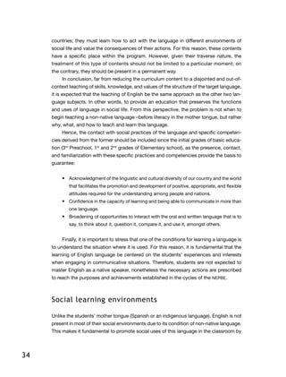 34
countries; they must learn how to act with the language in different environments of
social life and value the consequences of their actions. For this reason, these contents
have a specific place within the program. However, given their traverse nature, the
treatment of this type of contents should not be limited to a particular moment; on
the contrary, they should be present in a permanent way.
In conclusion, far from reducing the curriculum content to a disjointed and out-of-
context teaching of skills, knowledge, and values of the structure of the target language,
it is expected that the teaching of English be the same approach as the other two lan-
guage subjects. In other words, to provide an education that preserves the functions
and uses of language in social life. From this perspective, the problem is not when to
begin teaching a non-native language –before literacy in the mother tongue, but rather
why, what, and how to teach and learn this language.
Hence, the contact with social practices of the language and specific competen-
cies derived from the former should be included since the initial grades of basic educa-
tion (3rd
Preschool, 1st
and 2nd
grades of Elementary school), as the presence, contact,
and familiarization with these specific practices and competencies provide the basis to
guarantee:
•	 Acknowledgment of the linguistic and cultural diversity of our country and the world
that facilitates the promotion and development of positive, appropriate, and flexible
attitudes required for the understanding among people and nations.
•	 Confidence in the capacity of learning and being able to communicate in more than
one language.
•	 Broadening of opportunities to interact with the oral and written language that is to
say, to think about it, question it, compare it, and use it, amongst others.
Finally, it is important to stress that one of the conditions for learning a language is
to understand the situation where it is used. For this reason, it is fundamental that the
learning of English language be centered on the students’ experiences and interests
when engaging in communicative situations. Therefore, students are not expected to
master English as a native speaker, nonetheless the necessary actions are prescribed
to reach the purposes and achievements established in the cycles of the NEPBE.
Social learning environments
Unlike the students’ mother tongue (Spanish or an indigenous language), English is not
present in most of their social environments due to its condition of non-native language.
This makes it fundamental to promote social uses of this language in the classroom by
 