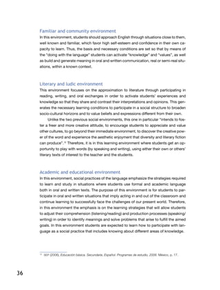 36
Familiar and community environment
In this environment, students should approach English through situations close to them,
well known and familiar, which favor high self-esteem and confidence in their own ca-
pacity to learn. Thus, the basis and necessary conditions are set so that by means of
the “doing with the language” students can activate “knowledge” and “values”, as well
as build and generate meaning in oral and written communication, real or semi-real situ-
ations, within a known context.
Literary and ludic environment
This environment focuses on the approximation to literature through participating in
reading, writing, and oral exchanges in order to activate students’ experiences and
knowledge so that they share and contrast their interpretations and opinions. This gen-
erates the necessary learning conditions to participate in a social structure to broaden
socio-cultural horizons and to value beliefs and expressions different from their own.
Unlike the two previous social environments, this one in particular “intends to fos-
ter a freer and more creative attitude, to encourage students to appreciate and value
other cultures, to go beyond their immediate environment, to discover the creative pow-
er of the word and experience the aesthetic enjoyment that diversity and literary fiction
can produce”.12
Therefore, it is in this learning environment where students get an op-
portunity to play with words (by speaking and writing), using either their own or others’
literary texts of interest to the teacher and the students.
Academic and educational environment
In this environment, social practices of the language emphasize the strategies required
to learn and study in situations where students use formal and academic language
both in oral and written texts. The purpose of this environment is for students to par-
ticipate in oral and written situations that imply acting in and out of the classroom and
continue learning to successfully face the challenges of our present world. Therefore,
in this environment the emphasis is on the learning strategies that will allow students
to adjust their comprehension (listening/reading) and production processes (speaking/
writing) in order to identify meanings and solve problems that arise to fulfill the aimed
goals. In this environment students are expected to learn how to participate with lan-
guage as a social practice that includes knowing about different areas of knowledge.
12
	 SEP (2006), Educación básica. Secundaria, Español. Programas de estudio, 2006. México, p. 17.
 