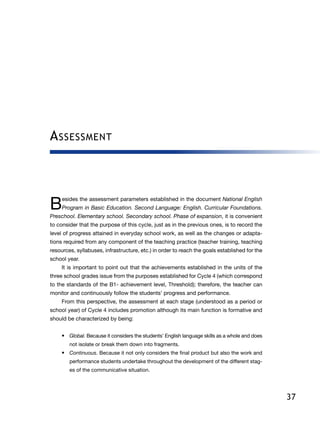 37
Assessment
Besides the assessment parameters established in the document National English
Program in Basic Education. Second Language: English. Curricular Foundations.
Preschool. Elementary school. Secondary school. Phase of expansion, it is convenient
to consider that the purpose of this cycle, just as in the previous ones, is to record the
level of progress attained in everyday school work, as well as the changes or adapta-
tions required from any component of the teaching practice (teacher training, teaching
resources, syllabuses, infrastructure, etc.) in order to reach the goals established for the
school year.
It is important to point out that the achievements established in the units of the
three school grades issue from the purposes established for Cycle 4 (which correspond
to the standards of the B1- achievement level, Threshold); therefore, the teacher can
monitor and continuously follow the students’ progress and performance.
From this perspective, the assessment at each stage (understood as a period or
school year) of Cycle 4 includes promotion although its main function is formative and
should be characterized by being:
•	 Global. Because it considers the students’ English language skills as a whole and does
not isolate or break them down into fragments.
•	 Continuous. Because it not only considers the final product but also the work and
performance students undertake throughout the development of the different stag-
es of the communicative situation.
 