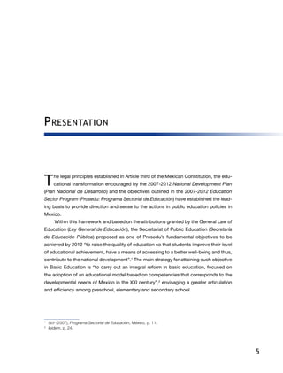 5
Presentation
T he legal principles established in Article third of the Mexican Constitution, the edu-
cational transformation encouraged by the 2007-2012 National Development Plan
(Plan Nacional de Desarrollo) and the objectives outlined in the 2007-2012 Education
Sector Program (Prosedu: Programa Sectorial de Educación) have established the lead-
ing basis to provide direction and sense to the actions in public education policies in
Mexico.
Within this framework and based on the attributions granted by the General Law of
Education (Ley General de Educación), the Secretariat of Public Education (Secretaría
de Educación Pública) proposed as one of Prosedu’s fundamental objectives to be
achieved by 2012 “to raise the quality of education so that students improve their level
of educational achievement, have a means of accessing to a better well-being and thus,
contribute to the national development”.1
The main strategy for attaining such objective
in Basic Education is “to carry out an integral reform in basic education, focused on
the adoption of an educational model based on competencies that corresponds to the
developmental needs of Mexico in the XXI century”,2
envisaging a greater articulation
and efficiency among preschool, elementary and secondary school.
1
	 SEP (2007), Programa Sectorial de Educación, México, p. 11.
2
	 Ibidem, p. 24.
 