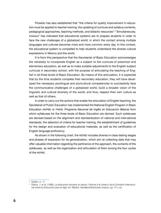 6
Prosedu has also established that “the criteria for quality improvement in educa-
tion must be applied to teacher training, the updating of curricula and syllabus contents,
pedagogical approaches, teaching methods, and didactic resources”.3
Simultaneously,
Unesco4
has indicated that educational systems are to prepare students in order to
face the new challenges of a globalized world, in which the contact among multiple
languages and cultures becomes more and more common every day. In this context,
the educational system is compelled to help students understand the diverse cultural
expressions in Mexico and the world.
It is from this perspective that the Secretariat of Basic Education acknowledges
the necessity to incorporate English as a subject to the curricula of preschool and
elementary education, as well as to make suitable adjustments to the English subject
curricula in secondary school, with the purpose of articulating the teaching of Eng-
lish in all three levels of Basic Education. By means of this articulation, it is expected
that by the time students complete their secondary education, they will have devel-
oped the necessary plurilingual and pluricultural competencies to successfully face
the communicative challenges of a globalized world, build a broader vision of the
linguistic and cultural diversity of the world, and thus, respect their own culture as
well as that of others.
In order to carry out the actions that enable the articulation of English teaching, the
Secretariat of Public Education has implemented the National English Program in Basic
Education (NEPBE or PNIEB: Programa Nacional de Inglés en Educación Básica) from
which syllabuses for the three levels of Basic Education are derived. Such syllabuses
are devised based on the alignment and standardization of national and international
standards, the selection of criteria for teacher training, the establishment of guidelines
for the design and evaluation of educational materials, as well as the certification of
English language proficiency.
As shown in the following chart, the NEPBE includes diverse in-class testing stages
and phases of expansion for its generalization, which aim at collecting data that may
offer valuable information regarding the pertinence of the approach, the contents of the
syllabuses, as well as the organization and articulation of them among the four cycles
of the NEPBE.
3
	 Ibidem, p. 11.
4
	 Delors, J. et al. (1996), La educación encierra un tesoro. Informe a la Unesco de la Comisión Internacio-
nal sobre la Educación para el siglo XXI, Madrid, Santillana/Ediciones Unesco, pp. 31 y ss.
 