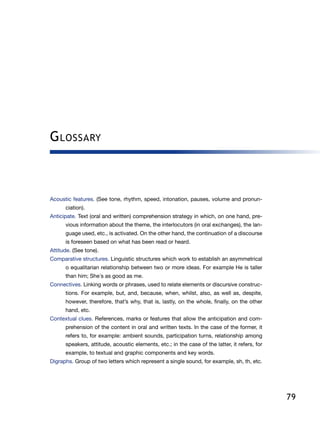 79
Glossary
Acoustic features. (See tone, rhythm, speed, intonation, pauses, volume and pronun-
ciation).
Anticipate. Text (oral and written) comprehension strategy in which, on one hand, pre-
vious information about the theme, the interlocutors (in oral exchanges), the lan-
guage used, etc., is activated. On the other hand, the continuation of a discourse
is foreseen based on what has been read or heard.
Attitude. (See tone).
Comparative structures. Linguistic structures which work to establish an asymmetrical
o equalitarian relationship between two or more ideas. For example He is taller
than him; She´s as good as me.
Connectives. Linking words or phrases, used to relate elements or discursive construc-
tions. For example, but, and, because, when, whilst, also, as well as, despite,
however, therefore, that’s why, that is, lastly, on the whole, finally, on the other
hand, etc.
Contextual clues. References, marks or features that allow the anticipation and com-
prehension of the content in oral and written texts. In the case of the former, it
refers to, for example: ambient sounds, participation turns, relationship among
speakers, attitude, acoustic elements, etc.; in the case of the latter, it refers, for
example, to textual and graphic components and key words.
Digraphs. Group of two letters which represent a single sound, for example, sh, th, etc.
 