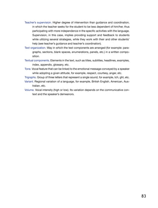 83
Teacher’s supervision. Higher degree of intervention than guidance and coordination,
in which the teacher seeks for the student to be less dependent of him/her, thus
participating with more independence in the specific activities with the language.
Supervision, in this case, implies providing support and feedback to students
while utilizing several strategies, while they work with their and other students’
help (see teacher’s guidance and teacher’s coordination).
Text organization. Way in which the text components are arranged (for example: para-
graphs, sections, blank spaces, enumerations, panels, etc.) in a written compo-
sition.
Textual components. Elements in the text, such as titles, subtitles, headlines, examples,
index, appendix, glossary, etc.
Tone. Vocal feature that can be linked to the emotional message conveyed by a speaker
while adopting a given attitude, for example, respect, courtesy, anger, etc.
Trigraphs. Group of three letters that represent a single sound, for example, tch, ght, etc.
Variant. Regional variation of a language, for example, British English, American, Aus-
tralian, etc.
Volume. Vocal intensity (high or low). Its variation depends on the communicative con-
text and the speaker’s demeanors.
 