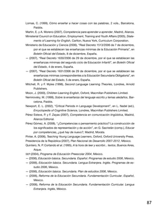 87
Lomas, C. (1999), Cómo enseñar a hacer cosas con las palabras, 2 vols., Barcelona,
Paidós.
Martin, E. y A. Moreno (2007), Competencia para aprender a aprender, Madrid, Alianza.
Ministerial Council on Education, Employment, Training and Youth Affairs (2005), State-
ments of Learning for English, Carlton, Nueva York, Curriculum Corporation.
Ministerio de Educación y Ciencia (2006), “Real Decreto 1513/2006 de 7 de diciembre,
por el que se establecen las enseñanzas mínimas de la Educación Primaria”, en
Boletín Oficial del Estado, 8 de diciembre, España.
— (2007), “Real Decreto 1630/2006 de 29 de diciembre, por el que se establecen las
enseñanzas mínimas del segundo ciclo de Educación Infantil”, en Boletín Oficial
del Estado, 4 de enero, España.
— (2007), “Real Decreto 1631/2006 de 29 de diciembre, por el que se establecen las
enseñanzas mínimas correspondientes a la Educación Secundaria Obligatoria”, en
Boletín Oficial del Estado, 5 de enero, España.
Mitchell, R. y F. Myles (1998), Second Language Learning Theories, Londres, Arnold
Publishers.
Moon, J. (2000), Children Learning English, Oxford, Macmillan Publishers Limited.
Nemirovsky, M. (1999), Sobre la enseñanza del lenguaje escrito y temas aledaños, Bar-
celona, Paidós.
Newport, E. L. (2002), “Critical Periods in Language Development”, en L. Nadel (ed.),
Encyclopedia of Cognitive Science, Londres, Macmillan Publishers Limited.
Pérez Esteve, P. y F. Zayas (2007), Competencia en comunicación lingüística, Madrid,
Alianza Editorial.
Pérez Gómez, A. (2008), “¿Competencias o pensamiento práctico? La construcción de
los significados de representación y de acción”, en G. Sacristán (comp.), Educar
por competencias, ¿qué hay de nuevo?, Madrid, Morata.
Pinter, A. (2006), Teaching Young Language Learners, Oxford, Oxford University Press.
Presidencia de la República (2007), Plan Nacional de Desarrollo 2007-2012, México.
Quintero, N. P. Cortando et al. (1995), A la hora de leer y escribir... textos, Buenos Aires,
Aique.
sep (2004), Programa de Educación Preescolar 2004, México.
— (2006), Educación básica. Secundaria. Español. Programas de estudio 2006, México.
— (2006), Educación básica. Secundaria. Lengua Extranjera. Inglés. Programas de es-
tudio 2006, México.
— (2006), Educación básica. Secundaria. Plan de estudios 2006, México.
— (2006), Reforma de la Educación Secundaria. Fundamentación Curricular. Español,
México.
— (2006), Reforma de la Educación Secundaria. Fundamentación Curricular. Lengua
Extranjera. Inglés, México.
6th
 