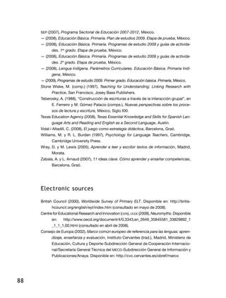88
SEP (2007), Programa Sectorial de Educación 2007-2012, México.
— (2008), Educación Básica. Primaria. Plan de estudios 2009. Etapa de prueba, México.
— (2008), Educación Básica. Primaria. Programas de estudio 2009 y guías de activida-
des. 1er
grado. Etapa de prueba, México.
— (2008), Educación Básica. Primaria. Programas de estudio 2009 y guías de activida-
des. 2º grado. Etapa de prueba, México.
— (2008), Lengua Indígena. Parámetros Curriculares. Educación Básica. Primaria Indí-
gena, México.
— (2009), Programas de estudio 2009. Primer grado. Educación básica. Primaria, México.
Stone Wiske, M. (comp.) (1997), Teaching for Understanding: Linking Research with
Practice, San Francisco, Josey Bass Publishers.
Teberosky, A. (1988), “Construcción de escrituras a través de la interacción grupal”, en
E. Ferreiro y M. Gómez Palacio (comps.), Nuevas perspectivas sobre los proce-
sos de lectura y escritura, México, Siglo XXI.
Texas Education Agency (2008), Texas Essential Knowledge and Skills for Spanish Lan-
guage Arts and Reading and English as a Second Language, Austin.
Vidal i Altadill, C. (2008), El juego como estrategia didáctica, Barcelona, Graó.
Williams, M. y R. L. Burden (1997), Psychology for Language Teachers, Cambridge,
Cambridge University Press.
Wray, D. y M. Lewis (2005), Aprender a leer y escribir textos de información, Madrid,
Morata.
Zabala, A. y L. Arnaud (2007), 11 ideas clave. Cómo aprender y enseñar competencias,
Barcelona, Graó.
Electronic sources
British Council (2000), Worldwide Survey of Primary ELT. Disponible en: http://britis-
hcouncil.org/english/eyl/index.htm (consultado en mayo de 2008).
Centre for Educational Research and Innovation (ceri), ocde (2008), Neuromyths. Disponible
en: http://www.oecd.org/document/4/0,3343,en_2649_35845581_33829892_1
_1_1_1,00.html (consultado en abril de 2008).
Consejo de Europa (2002), Marco común europeo de referencia para las lenguas: apren-
dizaje, enseñanza y evaluación, Instituto Cervantes (trad.), Madrid, Ministerio de
Educación, Cultura y Deporte-Subdirección General de Cooperación Internacio-
nal/Secretaría General Técnica del MECD-Subdirección General de Información y
Publicaciones/Anaya. Disponible en: http://cvc.cervantes.es/obref/marco
 