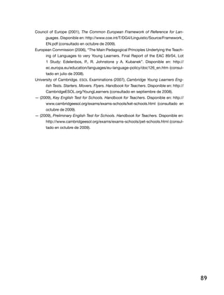 89
Council of Europe (2001), The Common European Framework of Reference for Lan-
guages. Disponible en: http://www.coe.int/T/DG4/Linguistic/Source/Framework_
EN.pdf (consultado en octubre de 2009).
European Commission (2006), “The Main Pedagogical Principles Underlying the Teach-
ing of Languages to very Young Learners. Final Report of the EAC 89/04, Lot
1 Study: Edelenbos, P., R. Johnstone y A. Kubanek”. Disponible en: http://
ec.europa.eu/education/languages/eu-language-policy/doc126_en.htm (consul-
tado en julio de 2008).
University of Cambridge. ESOL Examinations (2007), Cambridge Young Learners Eng-
lish Tests. Starters. Movers. Flyers. Handbook for Teachers. Disponible en: http://
CambridgeESOL.org/YoungLearners (consultado en septiembre de 2008).
— (2009), Key English Test for Schools. Handbook for Teachers. Disponible en: http://
www.cambridgeesol.org/exams/exams-schools/ket-schools.html (consultado en
octubre de 2009).
— (2009), Preliminary English Test for Schools. Handbook for Teachers. Disponible en:
http://www.cambridgeesol.org/exams/exams-schools/pet-schools.html (consul-
tado en octubre de 2009).
 