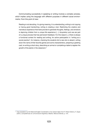 Communicating successfully in speaking or writing involves a complex process,
which implies using the language with different purposes in different social environ-
ments. From this point of view:


         Reading is not decoding, it is giving meaning, it is understanding; writing is not copying
         or having good handwriting; writing is creating a text. Restricting the creative and
         marvelous experience that texts provide to generate thoughts, feelings, and emotions
         is depriving children from a unique life experience […]. Acquisition and use are part
         of a unique process that has permanent feedback. For this reason [...] there is always
         a functional context for reading and writing, for active participation in “writing as a
         social practice”, for instance, checking the students list to see who is absent, writing
         down the name of their favorite games and some characteristics, preparing a greeting
         card, re-writing a short story, describing an animal or completing a table to register the
         growth of the plants in the classroom.6




6
    	 Free translation by the National English Coordination of an extract taken from P. Pérez Esteve y F. Zayas
      (2007), Competencias en comunicación lingüística, Madrid, Alianza Editorial, p. 154.




                                                       101
 
