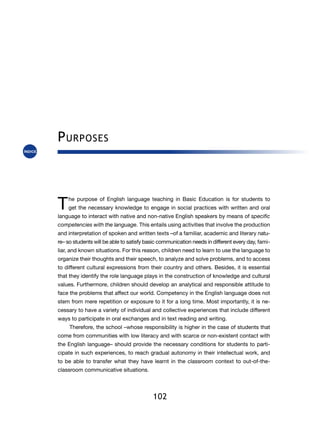 P urposes



T   he purpose of English language teaching in Basic Education is for students to
    get the necessary knowledge to engage in social practices with written and oral
language to interact with native and non-native English speakers by means of specific
competencies with the language. This entails using activities that involve the production
and interpretation of spoken and written texts –of a familiar, academic and literary natu-
re– so students will be able to satisfy basic communication needs in different every day, fami-
liar, and known situations. For this reason, children need to learn to use the language to
organize their thoughts and their speech, to analyze and solve problems, and to access
to different cultural expressions from their country and others. Besides, it is essential
that they identify the role language plays in the construction of knowledge and cultural
values. Furthermore, children should develop an analytical and responsible attitude to
face the problems that affect our world. Competency in the English language does not
stem from mere repetition or exposure to it for a long time. Most importantly, it is ne-
cessary to have a variety of individual and collective experiences that include different
ways to participate in oral exchanges and in text reading and writing.
     Therefore, the school –whose responsibility is higher in the case of students that
come from communities with low literacy and with scarce or non-existent contact with
the English language– should provide the necessary conditions for students to parti-
cipate in such experiences, to reach gradual autonomy in their intellectual work, and
to be able to transfer what they have learnt in the classroom context to out-of-the-
classroom communicative situations.




                                          102
 