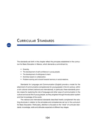 C urricular S tandards



The standards set forth in this chapter reflect the principles established in the curricu-
lum for Basic Education in Mexico, which demands a commitment to:


     •	 Diversity.
     •	 The development of self-confidence in young people.
     •	 The development of willingness to learn.
     •	 Activities based on collaboration.
     •	 Problem-solving and a boost towards harmony in social relations.


     Standards for Language and Communication (English) provide a model for the
attainment of communicative competencies for young people in the XXI century, within
a rich cultural context (national and international). In particular, these standards provi-
de a basis for exploring the role of language and other ways of communication in the
cultural and social life of young people, as they progress through the education system
and their knowledge of the world.
     The national and international standards described hereto complement the exis-
ting structures in relation to the principles and competencies set out in the curriculum
for Basic Education. Particularly, attention is focused on the “what” of curricular stan-
dards: knowledge, skills and attitudes expected at different key stages.




                                         104
 