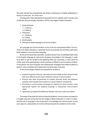 they also indicate the competencies and levels of proficiency in English established in
level 8 of CENNI and - B1 of the CEFR.
     Consequently, these standards are grouped into four aspects which include a set
of attitudes that are equally important in all four key stages in Basic Education:


     1.	Comprehension
        1.1. Listening
        1.2. Reading
     2.	Production
        2.1. Speaking
        2.2. Writing
     3.	Multimodality
     4.	 Attitudes towards language and communication


     As Language and Communication is one of the four educational fields in the Cu-
rriculum for Basic Education, it generally favors its purposes and activities, particularly
those related to oral and written language.
     By the end of secondary education, students should have consolidated basic skills
in the English language as well as the necessary knowledge in this language in order
to be able to use the receptive and speaking skills and, eventually, to start using the
written ones while participating in social practices of different communicative contexts.
In this period, the use of linguistic and metalinguistic strategies that enable students to
perform more competent and independent are particularly important.
     In this school stage, students are expected to be able to:


     •	 Interpret the general meaning, main ideas and some details of short oral and written
        texts from different sources used in different contexts of communication.
     •	 Produce short texts conventionally for creative, personal, social, and academic
        purposes which express some opinions on issues related to everyday life.
     •	 Participate in communicative exchanges by keeping the communication, using
        appropriate register and adapting language to unexpected communicative
        needs.
     •	 Appreciate and respect the differences between one’s own culture and others.


     This stage of development aims at using the students’ communicative competency
in English acquired during the first two stages of Basic Education in order to unders-
tand the role of language in the construction of knowledge and cultural values, as well
as to assume a responsible and critical attitude towards the problems of the world.
      ​




                                         106
 