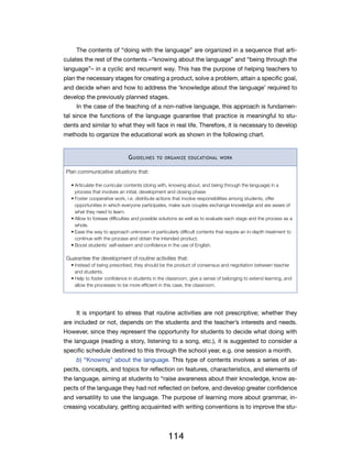 The contents of “doing with the language” are organized in a sequence that arti-
culates the rest of the contents –“knowing about the language” and “being through the
language”– in a cyclic and recurrent way. This has the purpose of helping teachers to
plan the necessary stages for creating a product, solve a problem, attain a specific goal,
and decide when and how to address the ‘knowledge about the language’ required to
develop the previously planned stages.
     In the case of the teaching of a non-native language, this approach is fundamen-
tal since the functions of the language guarantee that practice is meaningful to stu-
dents and similar to what they will face in real life. Therefore, it is necessary to develop
methods to organize the educational work as shown in the following chart.


                               G uidelines   to organize educational work


 Plan communicative situations that:

   •	Articulate the curricular contents (doing with, knowing about, and being through the language) in a
     process that involves an initial, development and closing phase.
   •	Foster cooperative work, i.e. distribute actions that involve responsibilities among students, offer
     opportunities in which everyone participates, make sure couples exchange knowledge and are aware of
     what they need to learn.
   •	Allow to foresee difficulties and possible solutions as well as to evaluate each stage and the process as a
     whole.
   •	Ease the way to approach unknown or particularly difficult contents that require an in-depth treatment to
     continue with the process and obtain the intended product.
   •	Boost students’ self-esteem and confidence in the use of English.

 Guarantee the development of routine activities that:
   •	Instead of being prescribed, they should be the product of consensus and negotiation between teacher
     and students.
   •	Help to foster confidence in students in the classroom, give a sense of belonging to extend learning, and
     allow the processes to be more efficient in this case, the classroom.




     It is important to stress that routine activities are not prescriptive; whether they
are included or not, depends on the students and the teacher’s interests and needs.
However, since they represent the opportunity for students to decide what doing with
the language (reading a story, listening to a song, etc.), it is suggested to consider a
specific schedule destined to this through the school year, e.g. one session a month.
     b) “Knowing” about the language. This type of contents involves a series of as-
pects, concepts, and topics for reflection on features, characteristics, and elements of
the language, aiming at students to “raise awareness about their knowledge, know as-
pects of the language they had not reflected on before, and develop greater confidence
and versatility to use the language. The purpose of learning more about grammar, in-
creasing vocabulary, getting acquainted with writing conventions is to improve the stu-




                                                  114
 