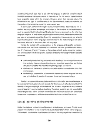 countries; they must learn how to act with the language in different environments of
social life and value the consequences of their actions. For this reason, these contents
have a specific place within the program. However, given their traverse nature, the
treatment of this type of contents should not be limited to a particular moment; on
the contrary, they should be present in a permanent way.
    In conclusion, far from reducing the curriculum content to a disjointed and out-of-
context teaching of skills, knowledge, and values of the structure of the target langua-
ge, it is expected that the teaching of English be the same approach as the other two
language subjects. In other words, to provide an education that preserves the functions
and uses of language in social life. From this perspective, the problem is not when to
begin teaching a non-native language –before literacy in the mother tongue, but rather
why, what, and how to teach and learn this language.
    Hence, the contact with social practices of the language and specific competen-
cies derived from the former should be included since the initial grades of basic educa-
tion (3rd Preschool, 1st and 2nd grades of Elementary school), as the presence, contact,
and familiarization with these specific practices and competencies provide the basis to
guarantee:


    •	 Acknowledgment of the linguistic and cultural diversity of our country and the world
        that facilitates the promotion and development of positive, appropriate, and flexible
        attitudes required for the understanding among people and nations.
    •	 Confidence in the capacity of learning and being able to communicate in more than
        one language.
    •	 Broadening of opportunities to interact with the oral and written language that is to
        say, to think about it, question it, compare it, and use it, amongst others.


    Finally, it is important to stress that one of the conditions for learning a language is
to understand the situation where it is used. For this reason, it is fundamental that the
learning of English language be centered on the students’ experiences and interests
when engaging in communicative situations. Therefore, students are not expected to
master English as a native speaker, nonetheless the necessary actions are prescribed
to reach the purposes and achievements established in the cycles of the NEPBE.



Social learning environments

Unlike the students’ mother tongue (Spanish or an indigenous language), English is not
present in most of their social environments due to its condition of non-native language.
This makes it fundamental to promote social uses of this language in the classroom by




                                         116
 