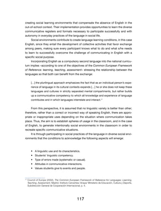 creating social learning environments that compensate the absence of English in the
out-of-school context. Their implementation provides opportunities to learn the diverse
communicative registers and formats necessary to participate successfully and with
autonomy in everyday practices of the language in social life.
         Social environments contribute to create language learning conditions, in this case
English, since they entail the development of collective activities that favor exchange
among peers, making sure every participant knows what to do and what s/he needs
to learn to successfully overcome the challenge of communicating in English with a
specific social purpose.
         Incorporating English as a compulsory second language into the national curricu-
lum implies –according to one of the objectives of the Common European Framework
of Reference: learning, teaching, assessment– stressing the relationship between the
languages so that both can benefit from the exchange:


         […] the plurilingual approach emphasizes the fact that as an individual person’s expe-
         rience of language in its cultural contexts expands […] he or she does not keep these
         languages and cultures in strictly separated mental compartments, but rather builds
         up a communicative competency to which all knowledge and experience of language
         contributes and in which languages interrelate and interact.11


         From this perspective, it is assumed that no linguistic variety is better than other;
therefore, rather than a correct or incorrect way of speaking English, there are appro-
priate or inappropriate uses depending on the situation where communication takes
place. Thus, the aim is to establish spheres of usage in the classroom, and in the case
of English, to generate intentionally social environments in the classroom in order to
recreate specific communicative situations.
         It is through participating in social practices of the language in diverse social envi-
ronments that the conditions to acknowledge the following aspects will emerge:



         •	 A linguistic use and its characteristics.
         •	 Students’ linguistic competency.
         •	 Type of errors made (systematic or casual).
         •	 Attitudes in communicative interactions.
         •	 Values students give to events and people.


11
     	Council of Europe (2002), The Common European Framework of Reference for Languages: Learning,
      Teaching, Assessment, Madrid, Instituto Cervantes/ Anaya/ Ministerio de Educación, Cultura y Deporte,
      Subdirección General de Cooperación Internacional, p. 4.




                                                     117
 