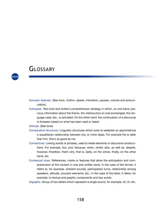 G lossary



Acoustic features. (See tone, rhythm, speed, intonation, pauses, volume and pronun-
      ciation).
Anticipate. Text (oral and written) comprehension strategy in which, on one hand, pre-
      vious information about the theme, the interlocutors (in oral exchanges), the lan-
      guage used, etc., is activated. On the other hand, the continuation of a discourse
      is foreseen based on what has been read or heard.
Attitude. (See tone).
Comparative structures. Linguistic structures which work to establish an asymmetrical
      o equalitarian relationship between two or more ideas. For example He is taller
      than him; She´s as good as me.
Connectives. Linking words or phrases, used to relate elements or discursive construc-
      tions. For example, but, and, because, when, whilst, also, as well as, despite,
      however, therefore, that’s why, that is, lastly, on the whole, finally, on the other
      hand, etc.
Contextual clues. References, marks or features that allow the anticipation and com-
      prehension of the content in oral and written texts. In the case of the former, it
      refers to, for example: ambient sounds, participation turns, relationship among
      speakers, attitude, acoustic elements, etc.; in the case of the latter, it refers, for
      example, to textual and graphic components and key words.
Digraphs. Group of two letters which represent a single sound, for example, sh, th, etc.




                                        158
 