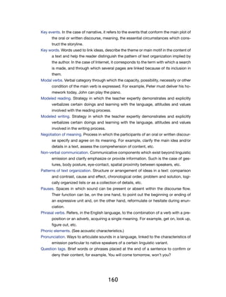 Key events. In the case of narrative, it refers to the events that conform the main plot of
      the oral or written discourse, meaning, the essential circumstances which cons-
      truct the storyline.
Key words. Words used to link ideas, describe the theme or main motif in the content of
      a text and help the reader distinguish the pattern of text organization implied by
      the author. In the case of Internet, it corresponds to the term with which a search
      is made, and through which several pages are linked because of its inclusion in
      them.
Modal verbs. Verbal category through which the capacity, possibility, necessity or other
      condition of the main verb is expressed. For example, Peter must deliver his ho-
      mework today, John can play the piano.
Modeled reading. Strategy in which the teacher expertly demonstrates and explicitly
      verbalizes certain doings and learning with the language, attitudes and values
      involved with the reading process.
Modeled writing. Strategy in which the teacher expertly demonstrates and explicitly
      verbalizes certain doings and learning with the language, attitudes and values
      involved in the writing process.
Negotiation of meaning. Process in which the participants of an oral or written discour-
      se specify and agree on its meaning. For example, clarify the main idea and/or
      details in a text, assess the comprehension of content, etc.
Non-verbal communication. Communicative components which exist beyond linguistic
      emission and clarify emphasize or provide information. Such is the case of ges-
      tures, body posture, eye-contact, spatial proximity between speakers, etc.
Patterns of text organization. Structure or arrangement of ideas in a text: comparison
      and contrast, cause and effect, chronological order, problem and solution, logi-
      cally organized lists or as a collection of details, etc.
Pauses. Spaces in which sound can be present or absent within the discourse flow.
      Their function can be, on the one hand, to point out the beginning or ending of
      an expressive unit and, on the other hand, reformulate or hesitate during enun-
      ciation.
Phrasal verbs. Refers, in the English language, to the combination of a verb with a pre-
      position or an adverb, acquiring a single meaning. For example, get on, look up,
      figure out, etc.
Phonic elements. (See acoustic characteristics.)
Pronunciation. Ways to articulate sounds in a language, linked to the characteristics of
      emission particular to native speakers of a certain linguistic variant.
Question tags. Brief words or phrases placed at the end of a sentence to confirm or
      deny their content, for example, You will come tomorrow, won’t you?




                                         160
 