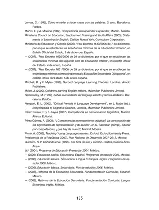 Lomas, C. (1999), Cómo enseñar a hacer cosas con las palabras, 2 vols., Barcelona,
      Paidós.
Martin, E. y A. Moreno (2007), Competencia para aprender a aprender, Madrid, Alianza.
Ministerial Council on Education, Employment, Training and Youth Affairs (2005), State-
      ments of Learning for English, Carlton, Nueva York, Curriculum Corporation.
Ministerio de Educación y Ciencia (2006), “Real Decreto 1513/2006 de 7 de diciembre,
      por el que se establecen las enseñanzas mínimas de la Educación Primaria”, en
      Boletín Oficial del Estado, 8 de diciembre, España.
— (2007), “Real Decreto 1630/2006 de 29 de diciembre, por el que se establecen las
      enseñanzas mínimas del segundo ciclo de Educación Infantil”, en Boletín Oficial
      del Estado, 4 de enero, España.
— (2007), “Real Decreto 1631/2006 de 29 de diciembre, por el que se establecen las
      enseñanzas mínimas correspondientes a la Educación Secundaria Obligatoria”, en
      Boletín Oficial del Estado, 5 de enero, España.
Mitchell, R. y F. Myles (1998), Second Language Learning Theories, Londres, Arnold
      Publishers.
Moon, J. (2000), Children Learning English, Oxford, Macmillan Publishers Limited.
Nemirovsky, M. (1999), Sobre la enseñanza del lenguaje escrito y temas aledaños, Bar-
      celona, Paidós.
Newport, E. L. (2002), “Critical Periods in Language Development”, en L. Nadel (ed.),
      Encyclopedia of Cognitive Science, Londres, Macmillan Publishers Limited.
Pérez Esteve, P. y F. Zayas (2007), Competencia en comunicación lingüística, Madrid,
      Alianza Editorial.
Pérez Gómez, A. (2008), “¿Competencias o pensamiento práctico? La construcción de
      los significados de representación y de acción”, en G. Sacristán (comp.), Educar
      por competencias, ¿qué hay de nuevo?, Madrid, Morata.
Pinter, A. (2006), Teaching Young Language Learners, Oxford, Oxford University Press.
Presidencia de la República (2007), Plan Nacional de Desarrollo 2007-2012, México.
Quintero, N. P. Cortando et al. (1995), A la hora de leer y escribir... textos, Buenos Aires,
      Aique.
sep (2004), Programa de Educación Preescolar 2004, México.
— (2006), Educación básica. Secundaria. Español. Programas de estudio 2006, México.
— (2006), Educación básica. Secundaria. Lengua Extranjera. Inglés. Programas de es-
      tudio 2006, México.
— (2006), Educación básica. Secundaria. Plan de estudios 2006, México.
— (2006), Reforma de la Educación Secundaria. Fundamentación Curricular. Español,
      México.
— (2006), Reforma de la Educación Secundaria. Fundamentación Curricular. Lengua
      Extranjera. Inglés, México.




                                             165
 
