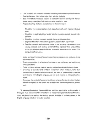 •	 Look for, select and if needed create the necessary multimedia or printed materials.
    •	 Read and analyze them before using them with the students.
    •	 Bear in mind both, the social practice as well as the specific activity with the lan-
        guage during the stages of the communicative situation or task.
    •	 Propose teaching strategies characterized by their diversity in:


        –– Modalities in work organization: whole class, teamwork, work in pairs, individual
            work.
        –– Modalities in reading (out loud and/or silently): modeled, guided, shared, inde-
            pendent.
        –– Modalities in writing: modeled, guided, shared, and independent.
        –– Degrees of teacher’s intervention: guidance, coordination, supervision.
        –– Teaching materials and resources: made by the students themselves or pre-
            viously prepared, such as long and short titles, repeated titles, unique titles,
            books graded by the level of difficulty, multimedia resources (audio, video, CDs,
            computer software, etc.).


    •	 Model and play the roles of expert reader, listener, speaker and producer of oral
        and written texts.
    •	 Create opportunities for all students to engage in oral exchanges and reading and
        writing situations.
    •	 Foster a positive attitude towards learning another language and other cultures.
    •	 Encourage a respectful and confident environment where mistakes, rather than
        being constantly sanctioned and corrected, are seen as opportunities to practice
        and rehearse in the English language, as well as to receive or offer positive fee-
        dback.
    •	 Encourage the contact of students to different variants of oral and written English,
        without losing track of the variant that is used in the classroom (American, British,
        etc.).


    To successfully develop these guidelines, teachers responsible for the grades in
this cycle must be aware of the importance of incorporating contributions of the tea-
ching and learning of reading and writing, as well as those of oral exchanges in the
English language into their everyday practice.




                                         170
 
