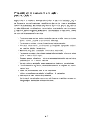 Propósito de la enseñanza del Inglés
para el Ciclo 4

El propósito de la enseñanza del Inglés en el Ciclo 4 de Educación Básica (1º, 2º y 3º
de Secundaria) es que los alumnos consoliden su dominio del inglés en situaciones
comunicativas básicas y desarrollen competencias específicas, propias de prácticas
sociales del lenguaje, con situaciones comunicativas variadas en las que comprendan
y produzcan, de manera general, textos orales y escritos sobre diversos temas. Al final
de este ciclo se espera que los alumnos:


    •	 Obtengan la idea principal y algunos detalles de una variedad de textos breves,
       orales y escritos, utilizando su conocimiento del mundo.
    •	 Comprendan y empleen información de diversas fuentes textuales.
    •	 Produzcan textos breves y convencionales que respondan a propósitos persona-
       les, creativos, sociales y académicos.
    •	 Adapten su lenguaje a necesidades comunicativas inesperadas.
    •	 Reconozcan y respeten diferencias entre su propia cultura y las culturas de países
       donde se habla la lengua inglesa.
    •	 Expresen algunas valoraciones y opiniones sobre asuntos que les sean de interés
       o se relacionen con su realidad cotidiana.
    •	 Manejen registros apropiados para una variedad de situaciones comunicativas.
    •	 Conozcan recursos lingüísticos para entender la relación de las partes de un enun-
       ciado o texto.
    •	 Editen sus propios escritos o los de sus compañeros.
    •	 Utilicen convenciones gramaticales, ortográficas y de puntuación.
    •	 Intervengan en actos comunicativos formales.
    •	 Mantengan la comunicación, reconozcan cuándo se rompe y utilicen recursos es-
       tratégicos para restablecerla cuando lo requieran.




                                            21
 