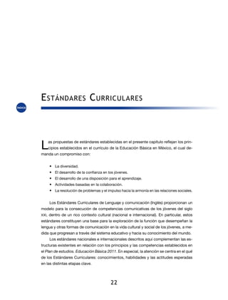 E stándares C urriculares



L   as propuestas de estándares establecidas en el presente capítulo reflejan los prin-
    cipios establecidos en el currículo de la Educación Básica en México, el cual de-
manda un compromiso con:


    •	 La diversidad.
    •	 El desarrollo de la confianza en los jóvenes.
    •	 El desarrollo de una disposición para el aprendizaje.
    •	 Actividades basadas en la colaboración.
    •	 La resolución de problemas y el impulso hacia la armonía en las relaciones sociales.


    Los Estándares Curriculares de Lenguaje y comunicación (Inglés) proporcionan un
modelo para la consecución de competencias comunicativas de los jóvenes del siglo
XXI, dentro de un rico contexto cultural (nacional e internacional). En particular, estos
estándares constituyen una base para la exploración de la función que desempeñan la
lengua y otras formas de comunicación en la vida cultural y social de los jóvenes, a me-
dida que progresan a través del sistema educativo y hacia su conocimiento del mundo.
    Los estándares nacionales e internacionales descritos aquí complementan las es-
tructuras existentes en relación con los principios y las competencias establecidos en
el Plan de estudios. Educación Básica 2011. En especial, la atención se centra en el qué
de los Estándares Curriculares: conocimientos, habilidades y las actitudes esperadas
en las distintas etapas clave.




                                         22
 