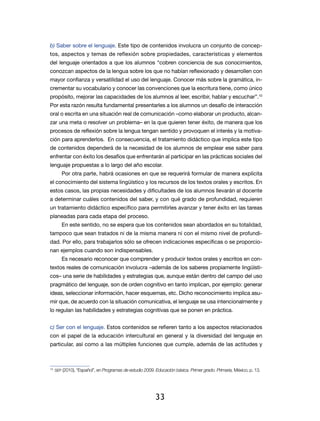 b) Saber sobre el lenguaje. Este tipo de contenidos involucra un conjunto de concep-
tos, aspectos y temas de reflexión sobre propiedades, características y elementos
del lenguaje orientados a que los alumnos “cobren conciencia de sus cono­ i­ ientos,
                                                                        cm
conozcan aspectos de la lengua sobre los que no habían reflexionado y desarrollen con
mayor confianza y versatilidad el uso del lenguaje. Conocer más sobre la gramática, in-
crementar su vocabulario y conocer las convenciones que la escritura tiene, como único
propósito, mejorar las capacidades de los alumnos al leer, escribir, hablar y escuchar”.10
Por esta razón resulta fundamental presentarles a los alumnos un desafío de interacción
oral o escrita en una situación real de comunicación –como elaborar un producto, alcan-
zar una meta o resolver un problema– en la que quieren tener éxito, de manera que los
procesos de reflexión sobre la lengua tengan sentido y provoquen el interés y la motiva-
ción para aprenderlos. En consecuencia, el tratamiento didáctico que implica este tipo
de contenidos dependerá de la necesidad de los alumnos de emplear ese saber para
enfrentar con éxito los desafíos que enfrentarán al participar en las prácticas sociales del
lenguaje propuestas a lo largo del año escolar.
     Por otra parte, habrá ocasiones en que se requerirá formular de manera explícita
el conocimiento del sistema lingüístico y los recursos de los textos orales y escritos. En
estos casos, las propias necesidades y dificultades de los alumnos llevarán al docente
a determinar cuáles contenidos del saber, y con qué grado de profundidad, requieren
un tratamiento didáctico específico para permitirles avanzar y tener éxito en las tareas
planeadas para cada etapa del proceso.
     En este sentido, no se espera que los contenidos sean abordados en su totalidad,
tampoco que sean tratados ni de la misma manera ni con el mismo nivel de profundi-
dad. Por ello, para trabajarlos sólo se ofrecen indicaciones específicas o se proporcio-
nan ejemplos cuando son indispensables.
     Es necesario reconocer que comprender y producir textos orales y escritos en con-
textos reales de comunicación involucra –además de los saberes propiamente lingüísti-
cos– una serie de habilidades y estrategias que, aunque están dentro del campo del uso
pragmático del lenguaje, son de orden cognitivo en tanto implican, por ejemplo: generar
ideas, seleccionar información, hacer esquemas, etc. Dicho reconocimiento implica asu-
mir que, de acuerdo con la situación comunicativa, el lenguaje se usa intencionalmente y
lo regulan las habilidades y estrategias cognitivas que se ponen en práctica.


c) Ser con el lenguaje. Estos contenidos se refieren tanto a los aspectos relacionados
con el papel de la educación intercultural en general y la diversidad del lenguaje en
particular, así como a las múltiples funciones que cumple, además de las actitudes y



 	 sep (2010), “Español”, en Programas de estudio 2009. Educación básica. Primer grado. Primaria, México, p. 13.
10




                                                       33
 