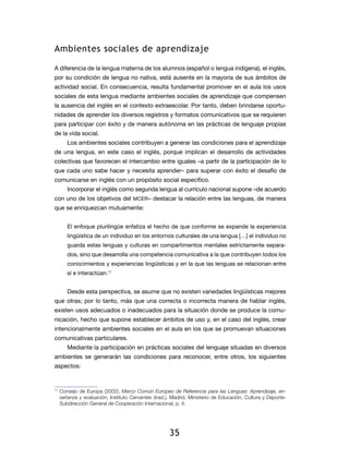 Ambientes sociales de aprendizaje

A diferencia de la lengua materna de los alumnos (español o lengua indígena), el inglés,
por su condición de lengua no nativa, está ausente en la mayoría de sus ámbitos de
actividad social. En consecuencia, resulta fundamental promover en el aula los usos
sociales de esta lengua mediante ambientes sociales de aprendizaje que compensen
la ausencia del inglés en el contexto extraescolar. Por tanto, deben brindarse oportu-
nidades de aprender los diversos registros y formatos comunicativos que se requieren
para participar con éxito y de manera autónoma en las prácticas de lenguaje propias
de la vida social.
     Los ambientes sociales contribuyen a generar las condiciones para el aprendizaje
de una lengua, en este caso el inglés, porque implican el desarrollo de actividades
colec­ivas que favorecen el intercambio entre iguales –a partir de la participación de lo
     t
que cada uno sabe hacer y necesita aprender– para superar con éxito el desafío de
comunicar­ e en inglés con un propósito social específico.
         s
     Incorporar el inglés como segunda lengua al currículo nacional supone –de acuerdo
con uno de los objetivos del mcer – destacar la relación entre las lenguas, de manera
que se enriquezcan mutuamente:


     El enfoque plurilingüe enfatiza el hecho de que conforme se expande la experiencia
     lingüística de un individuo en los entornos culturales de una lengua […] el individuo no
     guarda estas lenguas y culturas en compartimentos mentales estrictamente separa-
     dos, sino que desarrolla una competencia comunicativa a la que contribuyen todos los
     conocimientos y experiencias lingüísticas y en la que las lenguas se relacionan entre
     sí e interactúan.11


     Desde esta perspectiva, se asume que no existen variedades lingüísticas mejores
que otras; por lo tanto, más que una correcta o incorrecta manera de hablar inglés,
existen usos adecuados o inadecuados para la situación donde se produce la comu-
nicación, hecho que supone establecer ámbitos de uso y, en el caso del inglés, crear
intencionalmente ambientes sociales en el aula en los que se promuevan situaciones
comunicativas particulares.
     Mediante la participación en prácticas sociales del lenguaje situadas en diversos
ambientes se generarán las condiciones para reconocer, entre otros, los siguientes
aspectos:



 	Consejo de Europa (2002), Marco Común Europeo de Referencia para las Lenguas: Aprendizaje, en-
11

  señanza y evaluación, Instituto Cervantes (trad.), Madrid, Ministerio de Educación, Cultura y Deporte-
  Subdirección General de Cooperación Internacional, p. 4.




                                                   35
 