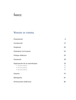 Í ndice




V ersión       en español


Presentación                        8

Introducción                       15

Propósitos                         20

Estándares Curriculares            22

Enfoque didáctico                  29

Evaluación                         38

Organización de los aprendizajes   39
   1º de Secundaria                43
   2º de Secundaria                54
   3º de Secundaria                65


Glosario                           76

Bibliografía                       81

Orientaciones didácticas           86
 