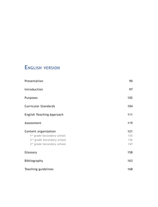 E nglish          version


Presentation                          90

Introduction                          97

Purposes                             102

Curricular Standards                 104

English Teaching Approach            111

Assessment                           119

Content organization                 121
   1 grade Secondary school
       st
                                     125
   2   nd
            grade Secondary school   136
   3 rd grade Secondary school       147


Glossary                             158

Bibliography                         163

Teaching guidelines                  168
 