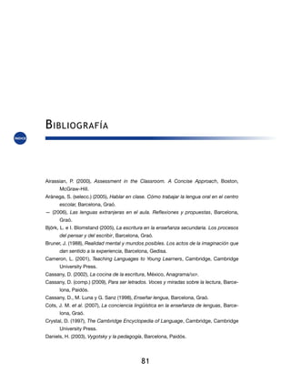 B ibliografía



Airassian, P. (2000), Assessment in the Classroom. A Concise Approach, Boston,
      McGraw-Hill.
Arànega, S. (selecc.) (2005), Hablar en clase. Cómo trabajar la lengua oral en el centro
      escolar, Barcelona, Graó.
— (2006), Las lenguas extranjeras en el aula. Reflexiones y propuestas, Barcelona,
      Graó.
Björk, L. e I. Blomstand (2005), La escritura en la enseñanza secundaria. Los procesos
      del pensar y del escribir, Barcelona, Graó.
Bruner, J. (1988), Realidad mental y mundos posibles. Los actos de la imaginación que
      dan sentido a la experiencia, Barcelona, Gedisa.
Cameron, L. (2001), Teaching Languages to Young Learners, Cambridge, Cambridge
      University Press.
Cassany, D. (2002), La cocina de la escritura, México, Anagrama/sep.
Cassany, D. (comp.) (2009), Para ser letrados. Voces y miradas sobre la lectura, Barce-
      lona, Paidós.
Cassany, D., M. Luna y G. Sanz (1998), Enseñar lengua, Barcelona, Graó.
Cots, J. M. et al. (2007), La conciencia lingüística en la enseñanza de lenguas, Barce-
      lona, Graó.
Crystal, D. (1997), The Cambridge Encyclopedia of Language, Cambridge, Cambridge
      University Press.
Daniels, H. (2003), Vygotsky y la pedagogía, Barcelona, Paidós.




                                           81
 
