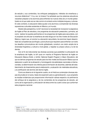 de estudio y sus contenidos, los enfoques pedagógicos, métodos de enseñanza y
recursos didácticos”.3 A su vez, la Unesco4 ha señalado que los sistemas educativos
necesitan preparar a los alumnos para enfrentar los nuevos retos de un mundo globa-
lizado en el que cada vez es más común el contacto entre múltiples lenguas y culturas.
En este contexto, la educación debe ayudar a los alumnos a comprender las diversas
expresiones culturales existentes en México y el mundo.
         Desde esta perspectiva, la sep reconoce la nece­ idad de incorporar la asignatura
                                                        s
de Inglés al Plan de estudios y los programas de educación preescolar y primaria, así
como realizar los ajustes pertinentes en los programas de Inglés para secundaria, con
el propósito de articular la enseñanza de esta lengua en los tres niveles de Educación
Básica y lograr que, al concluir su educación secundaria, los alumnos hayan desarro-
llado las competencias plurilingüe y pluricultural que requieren para enfrentar con éxito
los desafíos comunicativos del mundo globalizado, construir una visión amplia de la
diversidad lingüística y cultural a nivel global, y respetar su propia cultura y la de los
demás.
         Con el fin de instrumentar las diversas acciones que posibiliten la articulación de
la enseñanza del Inglés, la sep puso en marcha el Progra­ a Nacional de Inglés en
                                                        m
Educación Básica (PNIEB, o NEPBE: National English Program in Basic Education), del
que se derivan programas de estudio para los tres niveles de Educación Básica que se
elaboraron a partir de la alineación y homologación de estándares nacionales e interna-
cionales, la determinación de criterios para la formación de docentes, además del esta-
blecimiento de lineamientos para la elaboración y evaluación de materiales educativos,
y la certificación del dominio del idioma inglés.
         Como se observa en el siguiente cuadro, en el PNIEB se contemplan diversas eta-
pas de prueba en el aula y fases de expansión para su generalización, cuyo propósito
es recabar evidencias que proporcionen información valiosa respecto a la pertinencia
del enfoque de la asignatura y de los contenidos de los programas de estudio, así
como de la organización y articulación de éstos entre los cuatro ciclos que conforman
este programa nacional.




3
    	 Ibidem, p. 11.
4
    	 Delors, J. et al. (1996), La educación encierra un tesoro. Informe a la Unesco de la Comisión Internacio-
      nal sobre la Educación para el siglo XXI, Madrid, Santillana/Ediciones Unesco, pp. 31 y ss.




                                                          9
 