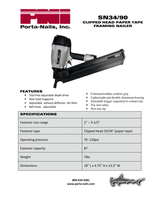 SN34/90
                                                CLIPPED HEAD PAPER TAPE
                                                    FRAMING NAILER




FEATURES
  • Tool free adjustable depth drive              •    Contoured rubber comfort grip
                                                  •    Lightweight and durable aluminum housing
  • Rear load magazine
                                                  •    Selectable trigger sequential to contact trip
  • Adjustable exhaust deflector ; Air filter
                                                  •    Toe nail safety
  • Belt hook - adjustable
                                                  •    Non-mar tip
SPECIFICATIONS

Fastener size range                             2” – 3-1/2”

Fastener type                                   Clipped Head 33/34° (paper tape)

Operating pressure                              70 -120psi

Fastener capacity                               87

Weight                                          7lbs

Dimensions                                      18” L x 4.75” H x 13.5” W



                                       800-634-9281
                                     www.porta-nails.com
 