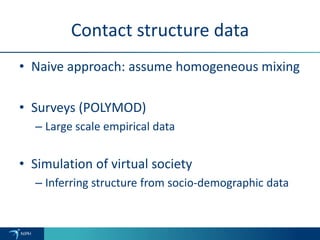 Contact structure data
• Naive approach: assume homogeneous mixing
• Surveys (POLYMOD)
– Large scale empirical data
• Simulation of virtual society
– Inferring structure from socio-demographic data
 