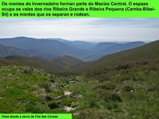 Os montes do Invernadeiro forman parte do Macizo Central. O espazo
ocupa os vales dos ríos Ribeira Grande e Ribeira Pequena (Camba-Bibei-
Sil) e os montes que os separan e rodean.
Vista desde a serra de Fial das Corzas
 