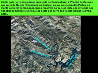 RÍO
CAMBA
encoro
dasPortas
RIBEIRA
GRANDE
RIBEIRA PEQUENA
Limita polo norte cos montes comunais de Camba (Laza) e Vilariño de Conso e
coa serra de Queixa (Chandrexa de Queixa), ao sur co encoro das Portas e o
monte comunal de Campobecerros (Castrelo do Val), ao leste coa divisoria dos
ríos Ribeira Grande e Conso, e ao oeste coa serra do Fial das Corzas (Camba,
Laza).
 