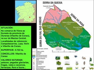 SITUACIÓN:
Na comarca de Viana ao
Sureste da provincia de
Ourense (Vilariño de Conso),
no sur do Macizo Central.
Localidades de referencia:
Campobecerros, Laza, Verín
e Vilariño de Conso.
SUPERFICIE: 5.722 ha.
CONCELLOS: Vilariño de
Conso
VALORES NATURAIS:
paisaxe, pegadas glaciarias,
fragas, vales e cavorcos,
fervenzas, flora e fauna...
 