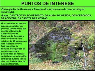 PUNTOS DE INTERESE
-Circo glaciar de Guasenza e fervenza dos Arcos (zona de reserva integral,
restrinxida).
-Rutas: DAS TROITAS, DO DEPÓSITO, DA AUGA, DA ORTIGA, DOS CERCADOS,
DA ACEVEDA, DA CASETA DAS MESTAS.
-Para acceder ao parque
precísase solicitar un
permiso que estende por
escrito o Servizo de
Conservación da
Natureza de Ourense e
que se concede a un
máximo de 30 persoas en
días laborais e 50 en
festivos e fins de
semana. Para grupos de
escolares existe a
posibilidade de realizar
actividades de educación
ambiental durante varios
días nas instalacións da
Aula da Natureza.
 