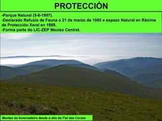 Montes do Invernadeiro desde o alto do Fial das Corzas
PROTECCIÓN
-Parque Natural (5-6-1997).
-Declarado Refuxio de Fauna o 21 de marzo de 1985 e espazo Natural en Réxime
de Protección Xeral en 1989.
-Forma parte do LIC-ZEP Macizo Central.
 