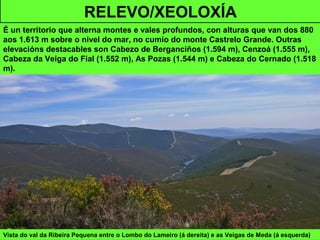 Vista do val da Ribeira Pequena entre o Lombo do Lameiro (á dereita) e as Veigas de Meda (á esquerda)
RELEVO/XEOLOXÍA
É un territorio que alterna montes e vales profundos, con alturas que van dos 880
aos 1.613 m sobre o nivel do mar, no cumio do monte Castrelo Grande. Outras
elevacións destacables son Cabezo de Berganciños (1.594 m), Cenzoá (1.555 m),
Cabeza da Veiga do Fial (1.552 m), As Pozas (1.544 m) e Cabeza do Cernado (1.518
m).
 