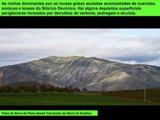 Vista da Serra da Pena desde Carracedo da Serra (A Gudiña)
As rochas dominantes son as lousas grises azuladas acompañadas de cuarcitas,
areíscas e lousas do Silúrico Devónico. Hai algúns depósitos superficiais
periglaciares formados por derrubios de vertente, pedregais e aluviais.
 