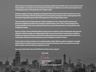After26yearsofworkingtoprovideaccesstohigh-qualitybreasthealthcaretoeverywomaninthe
metropolitanarea,SusanG.KomenGreaterNYCisabouttoaddressoneofthemostimportantand
challengingissuesconfrontingwomen’shealthtoday.
Patientnavigators,thosecourageouschampionswhoassistacrosstheentirecontinuumofcare,
provideanessential,oftenlife-savingserviceandcanplayanintegralroleinreducingdisparities
andimprovinghealthequitywhilereducingcasesoflate-stagebreastcancer.
That'stheideal,butitrarelyhappens.Patientnavigationisnotareimbursableexpenseand
thereforehospitalsandclinicsarereluctanttoabsorbthesecosts.Thisiscompoundedbythe
fractionalizationofcaremanyunderservedwomenreceivebecausetheyarecompelledtovisit
multipleproviders.
SusanG.Komen,theworldwideleaderinbreastcancerresearch,isalsoapassionateadvocatefor
effectivesolutionslocally.So,beginningthisfall,KomenGreaterNYCismountinganambitious
initiativetoexploretheissues,examinetheprogramsthatareworking,andproposesolutionsto
makingthisvitalpieceofthehealthcarepuzzleavailableforallNewYorkers.
Andinordertomakeanimpact,we’reaskingpublichealthofficials,patientnavigators,hospital
administrators,healthinsuranceexecutives,andelectedleaderstojoinussothatwemayhelp
deliverbetterandcost-effectivehealthcareforall.
Ihopeyousharethisvisionandwillfinditworthyofyoursupport.
Sincerely,
LindaTantawi
CEO
SusanG.KomenGreaterNYC
 