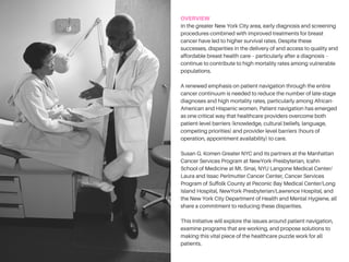 OVERVIEW
In the greater New York City area, early diagnosis and screening
procedures combined with improved treatments for breast cancer
have led to higher survival rates. Despite these successes,
disparities in the delivery of and access to quality and affordable
breast health care – particularly after a diagnosis – continue to
contribute to high mortality rates among vulnerable populations.
A renewed emphasis on patient navigation through the entire
cancer continuum is needed to reduce the number of late-stage
diagnoses and high mortality rates, particularly among African-
American and Hispanic women. Patient navigation has emerged
as one critical way that healthcare providers overcome both
patient-level barriers (knowledge, cultural beliefs, language,
competing priorities) and provider-level barriers (hours of
operation, appointment availability) to care.
Susan G. Komen Greater NYC and its partners at the Icahn School
of Medicine at Mount Sinai; Manhattan Cancer Services Program
at NewYork-Presbyterian Hospital/Columbia University Medical
Center; NewYork-Presbyterian/Lawrence Hospital; New York State
Department of Health Cancer Services Program of Suffolk County,
PBMC Health and PBMC Peconic Bay Medical Center, member of
Northwell Health; Laura and Isaac Perlmutter Cancer Center at
NYU Langone Medical Center; and the New York City Department
of Health and Mental Hygiene, all share a commitment to reducing
these disparities.
This Initiative will explore the issues around patient navigation,
examine programs that are working, and propose solutions to
making this vital piece of the healthcare puzzle work for all
patients.
 