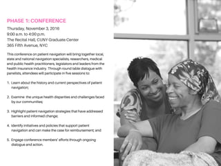 PHASE1:CONFERENCE
This conference on patient navigation will bring together local,
state and national navigation specialists, researchers, medical
and public health practitioners, legislators and leaders from the
health insurance industry. Through round table dialogue with
panelists, attendees will participate in five sessions to:
1. Learn about the history and current perspectives of patient
navigation;
2. Examine the unique health disparities and challenges faced
by our communities;
3. Highlight patient navigation strategies that have addressed
barriers and informed change;
4. Identify initiatives and policies that support patient
navigation and can make the case for reimbursement; and
5. Engage conference members’ efforts through ongoing
dialogue and action.
Thursday, November 3, 2016
8:30 a.m. to 4:30 p.m.
The Recital Hall, CUNY Graduate Center
365 Fifth Avenue, NYC
 