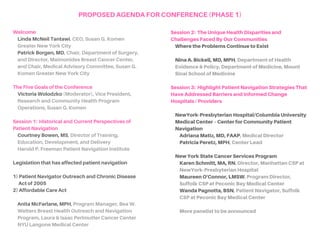 Welcome
LindaMcNeilTantawi, CEO, Susan G. Komen
Greater New York City
PatrickBorgen,MD, Chair, Department of Surgery,
and Director, Maimonides Breast Cancer Center,
and Chair, Medical Advisory Committee, Susan G.
Komen Greater New York City
TheFiveGoalsoftheConference
StephanieBirkeyReffey,PhD (Moderator)
Senior Director, Evaluation & Outcomes
Susan G. Komen
SESSION1: PATIENTNAVIGATIONOVERVIEW
History of Patient Navigation
CourtneyBowen,MS, Director of Training,
Education, Development, and Delivery
Harold P. Freeman Patient Navigation Institute
Legislation That Has Affected Patient Navigation
1) Patient Navigator Outreach and Chronic Disease
Act of 2005 2) Affordable Care Act
AnitaMcFarlane,MPH, Program Manager, Beatrice W.
Welters Breast Health Outreach and Navigation
Program, Laura and Isaac Perlmutter Cancer Center,
NYU Langone Medical Center
SESSION2: HEALTHDISPARITIESFACEDBYOUR
COMMUNITIES
CarolynRicci, Program Director, Avon Foundation
Breast Cancer Crusade
StephanieBirkeyReffey,PhD, Senior Director,
Evaluation & Outcomes, Susan G. Komen
SESSION3: PATIENTNAVIGATIONSTRATEGIESTHAT
HAVEADDRESSEDBARRIERSAND
INFORMEDCHANGE
New York State Department of Health CSP Program
HeatherDacus,DO,MPH, Director, Bureau of Cancer
Prevention and Control
Hospitals / Providers
NewYork-Presbyterian Hospital/Columbia University
Medical Center – Center for Community Patient
Navigation
AdrianaMatiz,MD,FAAP, Medical Director
PatriciaPeretz,MPH, Center Lead
New York State Cancer Services Program
KarenM.Schmitt,MA,RN, Director, Manhattan CSP
at NewYork-Presbyterian Hospital/Columbia University
Medical Center
MaureenO'Connor,LMSW, Program Director
CSP of Suffolk County at PBMC Health/Peconic Bay
Medical Center, member of Northwell Health
WandaPagnotta,BSN, Patient Navigator
CSP of Suffolk County at PBMC Health/Peconic Bay
Medical Center, member of Northwell Health
AGENDAFORCONFERENCE(PHASE1)
 