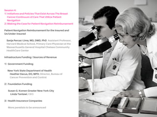 SESSION4:
A) INITIATIVESANDPOLICIESTHATEXISTACROSSTHE
BREASTCANCERCONTINUUMOFCARETHATUTILIZE
PATIENTNAVIGATION
Initiatives and Policies That Currently Exist
NinaA.Bickell,MD,MPH, Department of Health
Evidence & Policy, Department of Medicine, Icahn School
of Medicine at Mount Sinai
ElitheaMaysonet, Assistant Director for Cancer Screening
and Outreach Programs at Lincoln Medical and Mental
Health Center, Viva Mujer @ Lincoln Medical and Mental
Health Center
SoniaVillegas,MA, Program Manager for Colonoscopy
Patient Navigator Program, Cancer Prevention Program,
New York City Department of Health and Mental Health
Colonoscopy Patient Navigation Program
 